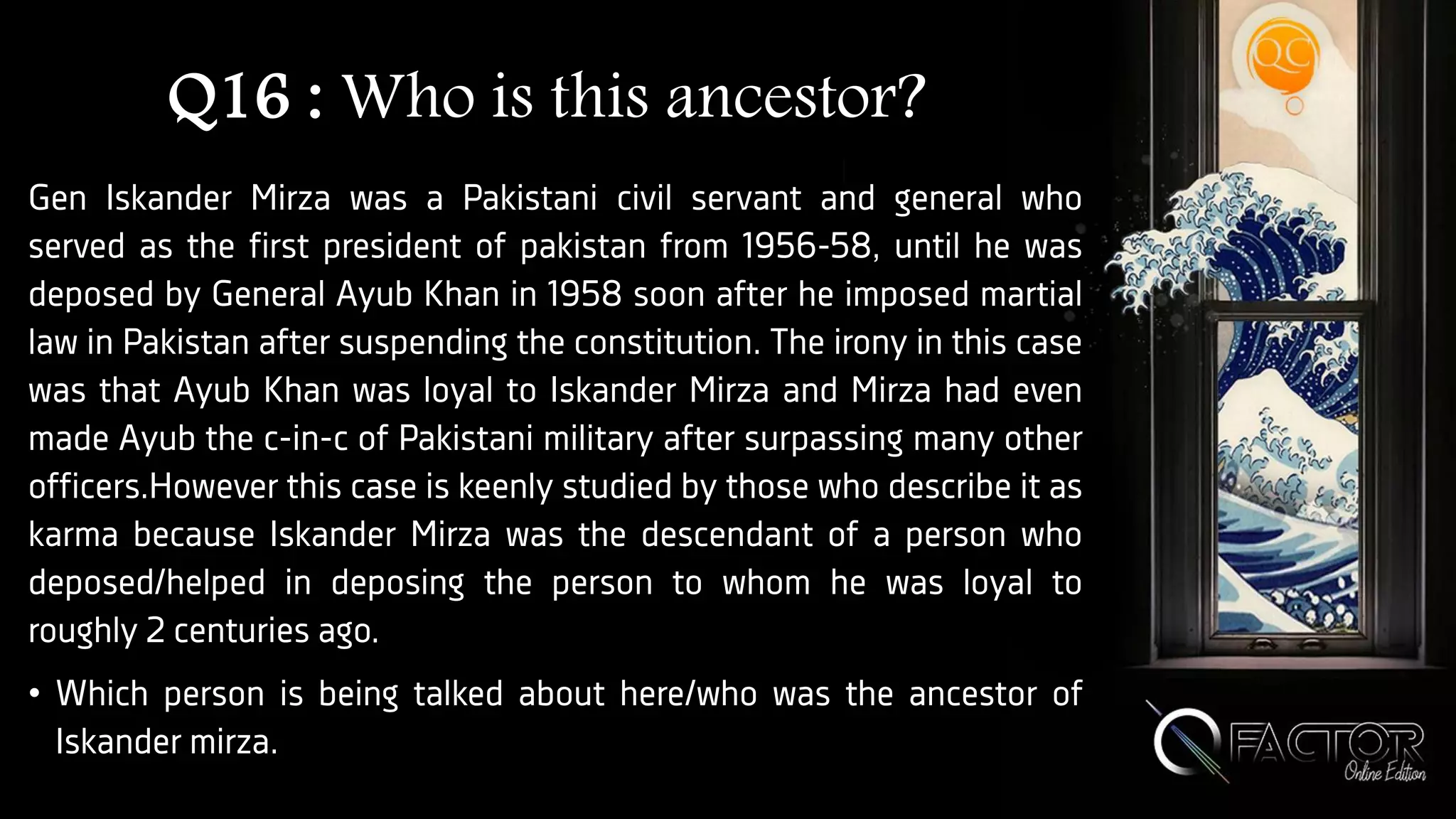 Q16 : Who is this ancestor?
Gen Iskander Mirza was a Pakistani civil servant and general who
served as the first president of pakistan from 1956-58, until he was
deposed by General Ayub Khan in 1958 soon after he imposed martial
law in Pakistan after suspending the constitution. The irony in this case
was that Ayub Khan was loyal to Iskander Mirza and Mirza had even
made Ayub the c-in-c of Pakistani military after surpassing many other
officers.However this case is keenly studied by those who describe it as
karma because Iskander Mirza was the descendant of a person who
deposed/helped in deposing the person to whom he was loyal to
roughly 2 centuries ago.
• Which person is being talked about here/who was the ancestor of
Iskander mirza.
 