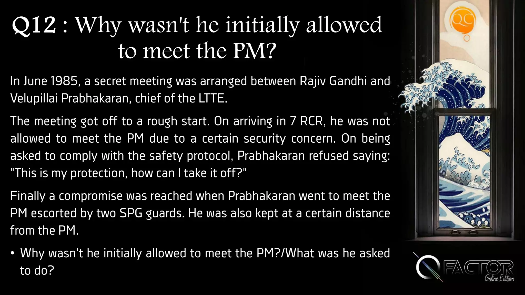 Q12 : Why wasn't he initially allowed
to meet the PM?
In June 1985, a secret meeting was arranged between Rajiv Gandhi and
Velupillai Prabhakaran, chief of the LTTE.
The meeting got off to a rough start. On arriving in 7 RCR, he was not
allowed to meet the PM due to a certain security concern. On being
asked to comply with the safety protocol, Prabhakaran refused saying:
"This is my protection, how can I take it off?"
Finally a compromise was reached when Prabhakaran went to meet the
PM escorted by two SPG guards. He was also kept at a certain distance
from the PM.
• Why wasn't he initially allowed to meet the PM?/What was he asked
to do?
 