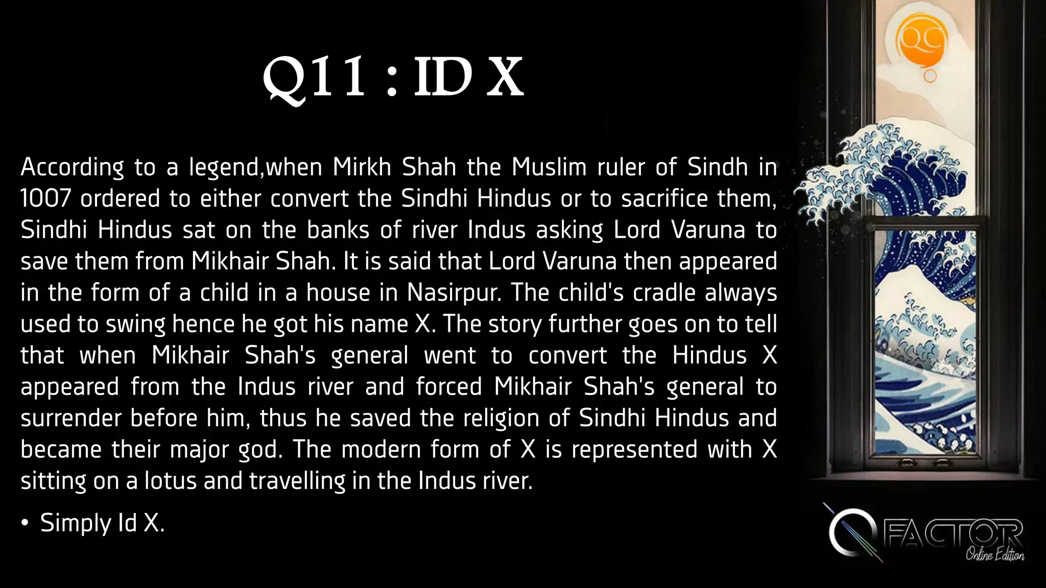 Q11 : ID X
According to a legend,when Mirkh Shah the Muslim ruler of Sindh in
1007 ordered to either convert the Sindhi Hindus or to sacrifice them,
Sindhi Hindus sat on the banks of river Indus asking Lord Varuna to
save them from Mikhair Shah. It is said that Lord Varuna then appeared
in the form of a child in a house in Nasirpur. The child's cradle always
used to swing hence he got his name X. The story further goes on to tell
that when Mikhair Shah's general went to convert the Hindus X
appeared from the Indus river and forced Mikhair Shah's general to
surrender before him, thus he saved the religion of Sindhi Hindus and
became their major god. The modern form of X is represented with X
sitting on a lotus and travelling in the Indus river.
• Simply Id X.
 