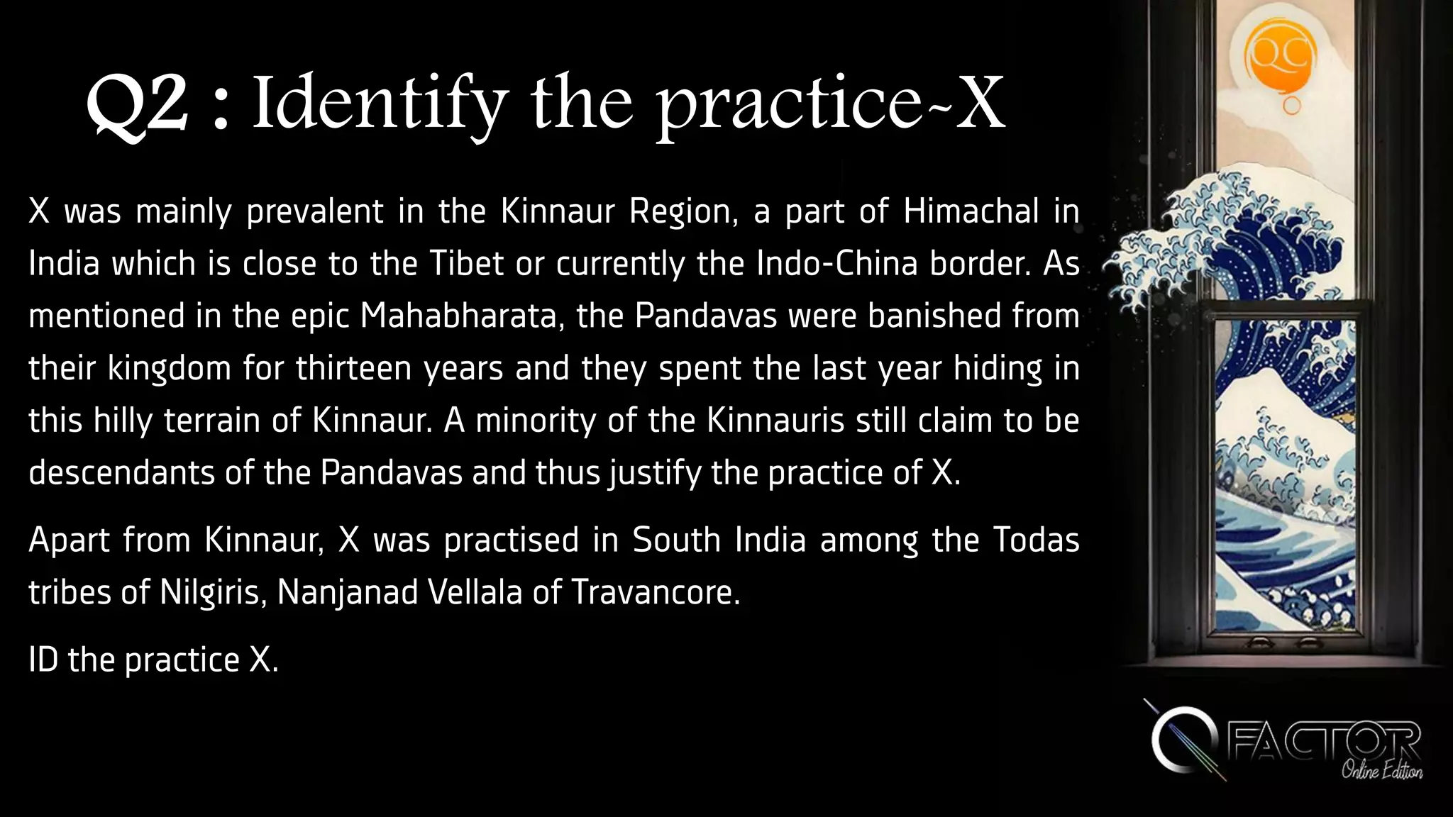 Q2 : Identify the practice-X
X was mainly prevalent in the Kinnaur Region, a part of Himachal in
India which is close to the Tibet or currently the Indo-China border. As
mentioned in the epic Mahabharata, the Pandavas were banished from
their kingdom for thirteen years and they spent the last year hiding in
this hilly terrain of Kinnaur. A minority of the Kinnauris still claim to be
descendants of the Pandavas and thus justify the practice of X.
Apart from Kinnaur, X was practised in South India among the Todas
tribes of Nilgiris, Nanjanad Vellala of Travancore.
ID the practice X.
 