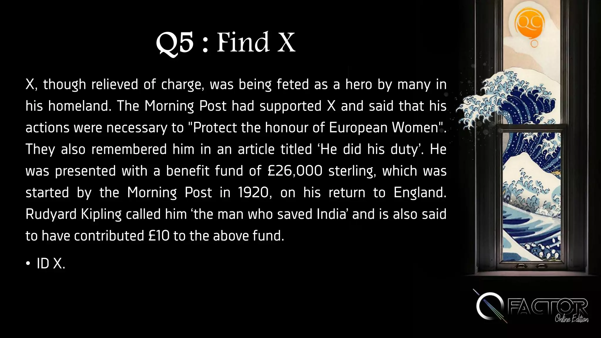 Q5 : Find X
X, though relieved of charge, was being feted as a hero by many in
his homeland. The Morning Post had supported X and said that his
actions were necessary to "Protect the honour of European Women".
They also remembered him in an article titled ‘He did his duty’. He
was presented with a benefit fund of £26,000 sterling, which was
started by the Morning Post in 1920, on his return to England.
Rudyard Kipling called him ‘the man who saved India’ and is also said
to have contributed £10 to the above fund.
• ID X.
 
