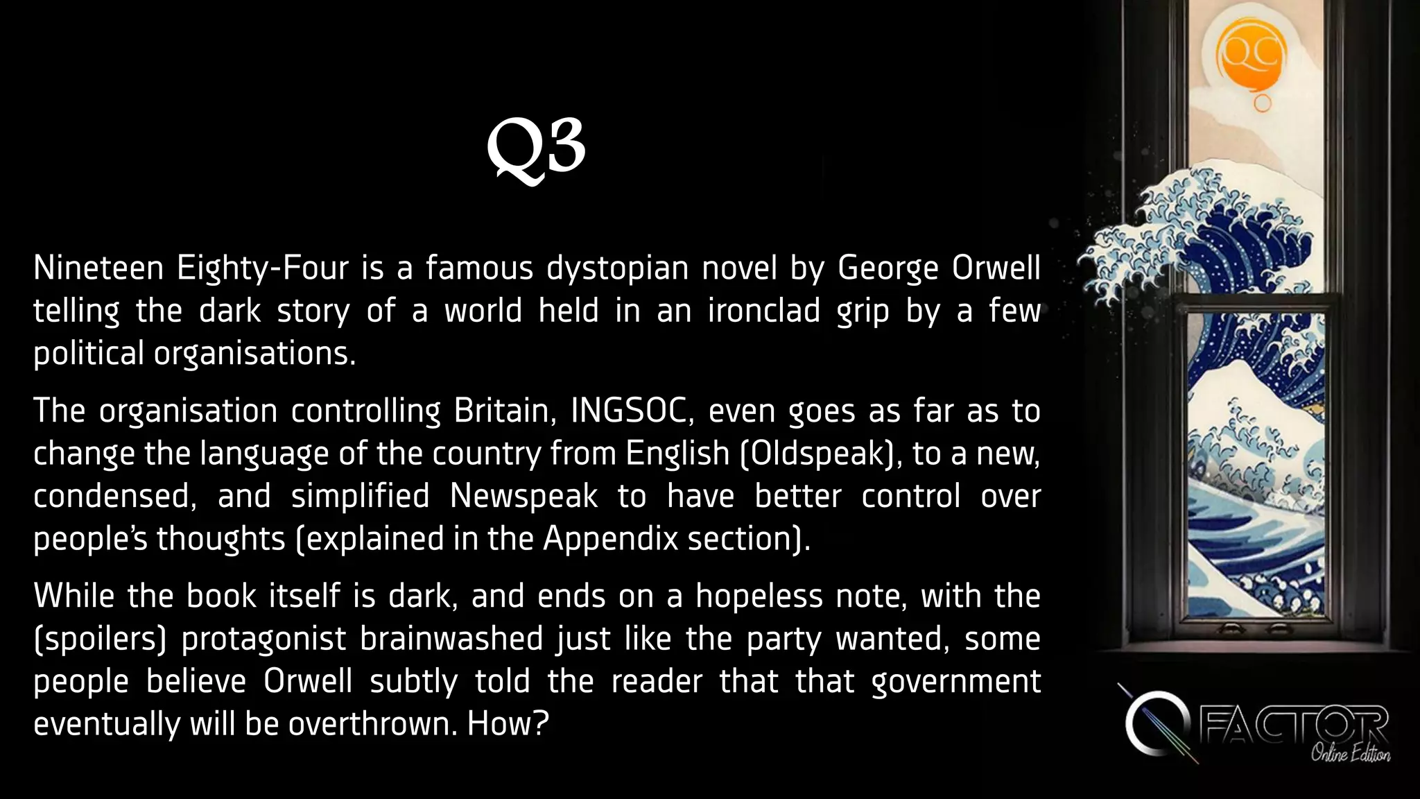 Q3
Nineteen Eighty-Four is a famous dystopian novel by George Orwell
telling the dark story of a world held in an ironclad grip by a few
political organisations.
The organisation controlling Britain, INGSOC, even goes as far as to
change the language of the country from English (Oldspeak), to a new,
condensed, and simplified Newspeak to have better control over
people’s thoughts (explained in the Appendix section).
While the book itself is dark, and ends on a hopeless note, with the
(spoilers) protagonist brainwashed just like the party wanted, some
people believe Orwell subtly told the reader that that government
eventually will be overthrown. How?
 