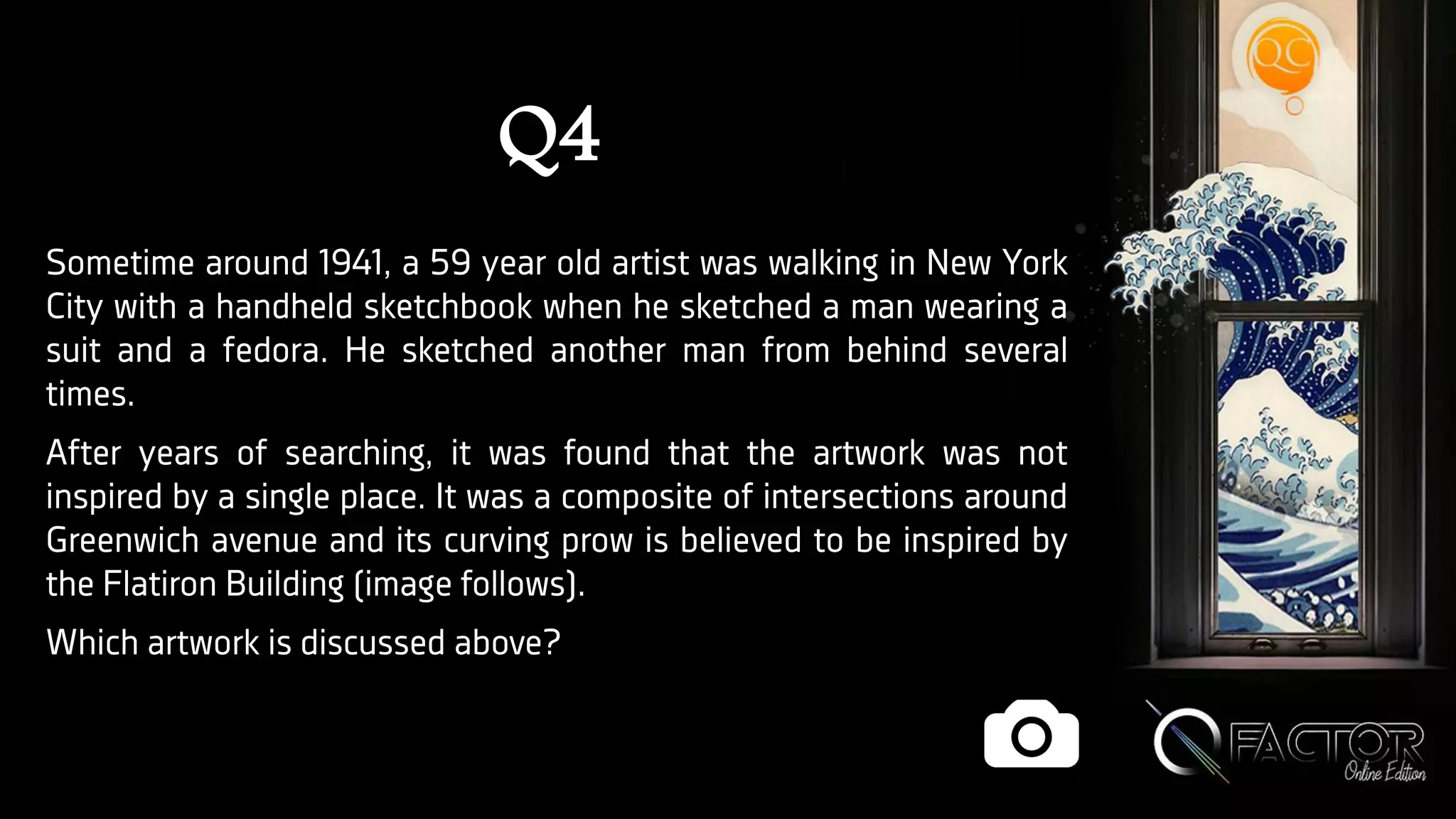 Q4
Sometime around 1941, a 59 year old artist was walking in New York
City with a handheld sketchbook when he sketched a man wearing a
suit and a fedora. He sketched another man from behind several
times.
After years of searching, it was found that the artwork was not
inspired by a single place. It was a composite of intersections around
Greenwich avenue and its curving prow is believed to be inspired by
the Flatiron Building (image follows).
Which artwork is discussed above?
 