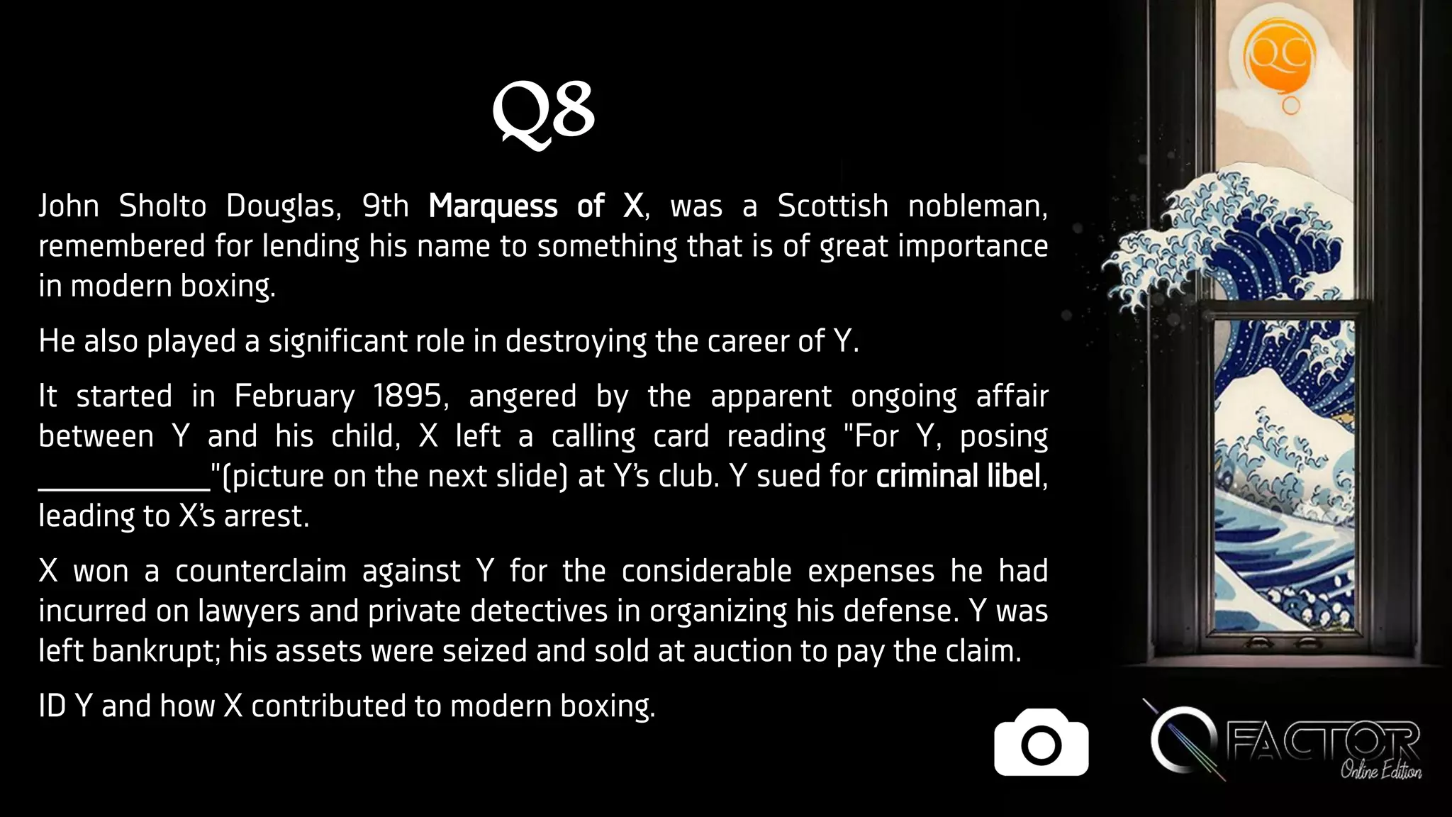 Q8
John Sholto Douglas, 9th Marquess of X, was a Scottish nobleman,
remembered for lending his name to something that is of great importance
in modern boxing.
He also played a significant role in destroying the career of Y.
It started in February 1895, angered by the apparent ongoing affair
between Y and his child, X left a calling card reading "For Y, posing
_________"(picture on the next slide) at Y’s club. Y sued for criminal libel,
leading to X’s arrest.
X won a counterclaim against Y for the considerable expenses he had
incurred on lawyers and private detectives in organizing his defense. Y was
left bankrupt; his assets were seized and sold at auction to pay the claim.
ID Y and how X contributed to modern boxing.
 