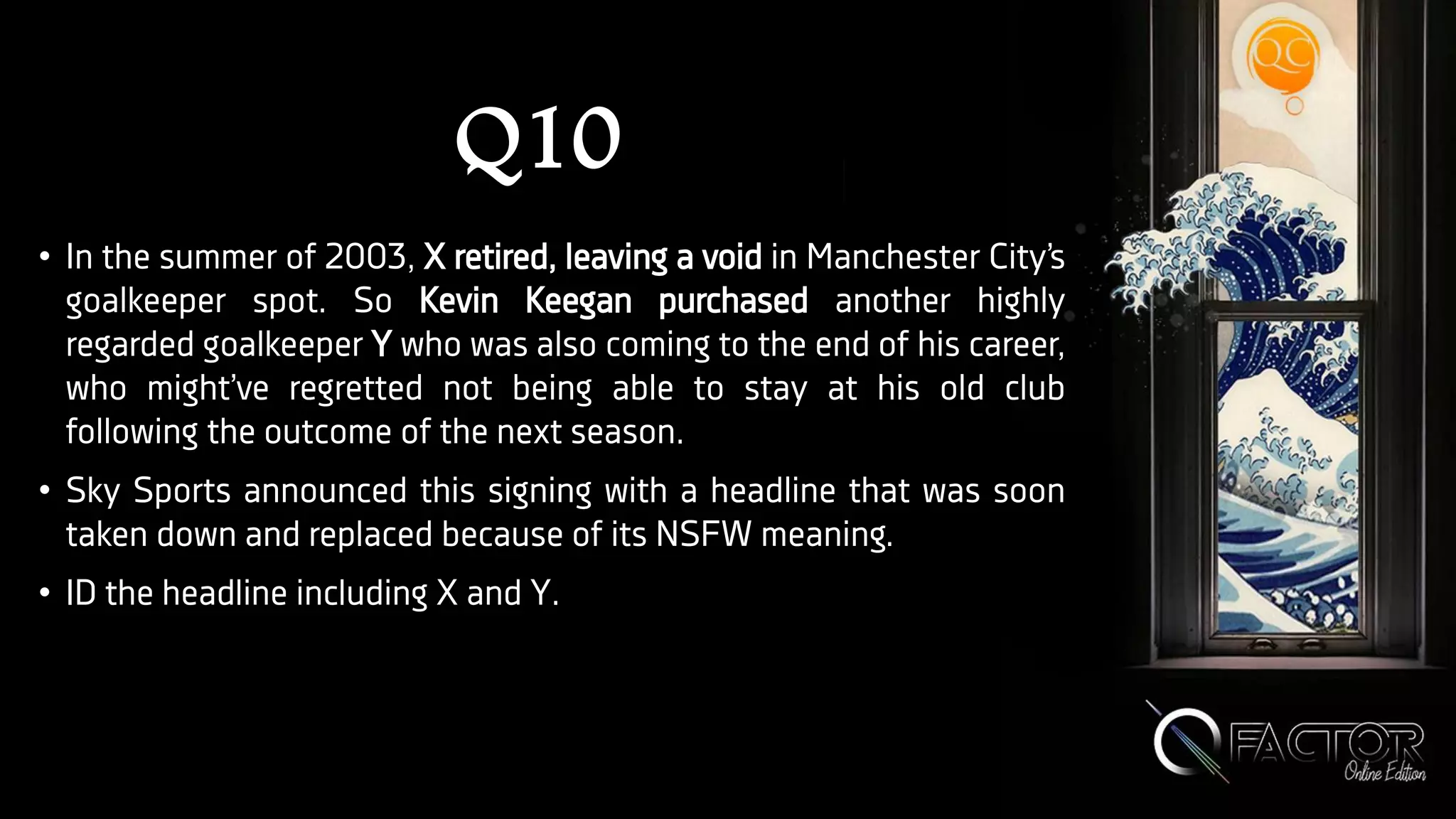 Q10
• In the summer of 2003, X retired, leaving a void in Manchester City’s
goalkeeper spot. So Kevin Keegan purchased another highly
regarded goalkeeper Y who was also coming to the end of his career,
who might’ve regretted not being able to stay at his old club
following the outcome of the next season.
• Sky Sports announced this signing with a headline that was soon
taken down and replaced because of its NSFW meaning.
• ID the headline including X and Y.
 