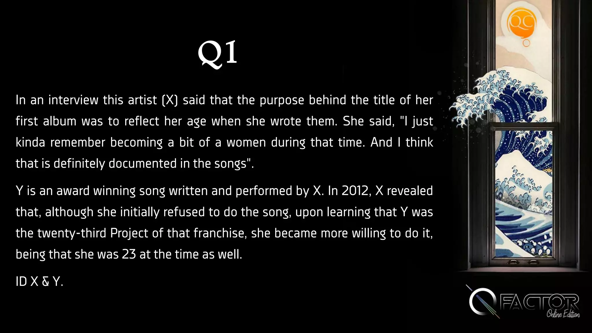 Q1
In an interview this artist (X) said that the purpose behind the title of her
first album was to reflect her age when she wrote them. She said, "I just
kinda remember becoming a bit of a women during that time. And I think
that is definitely documented in the songs".
Y is an award winning song written and performed by X. In 2012, X revealed
that, although she initially refused to do the song, upon learning that Y was
the twenty-third Project of that franchise, she became more willing to do it,
being that she was 23 at the time as well.
ID X & Y.
 