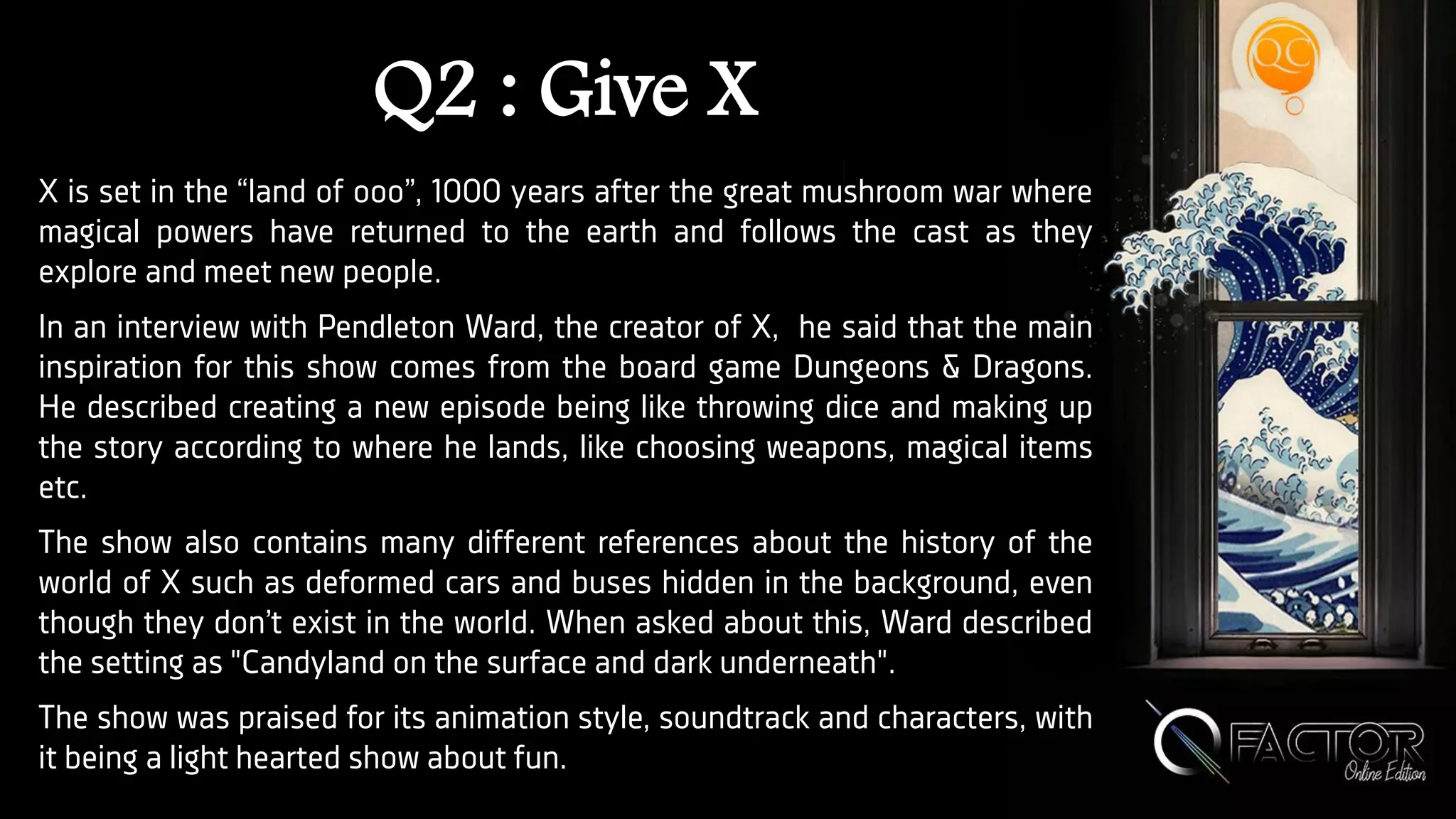 Q2 : Give X
X is set in the “land of ooo”, 1000 years after the great mushroom war where
magical powers have returned to the earth and follows the cast as they
explore and meet new people.
In an interview with Pendleton Ward, the creator of X, he said that the main
inspiration for this show comes from the board game Dungeons & Dragons.
He described creating a new episode being like throwing dice and making up
the story according to where he lands, like choosing weapons, magical items
etc.
The show also contains many different references about the history of the
world of X such as deformed cars and buses hidden in the background, even
though they don’t exist in the world. When asked about this, Ward described
the setting as "Candyland on the surface and dark underneath".
The show was praised for its animation style, soundtrack and characters, with
it being a light hearted show about fun.
 