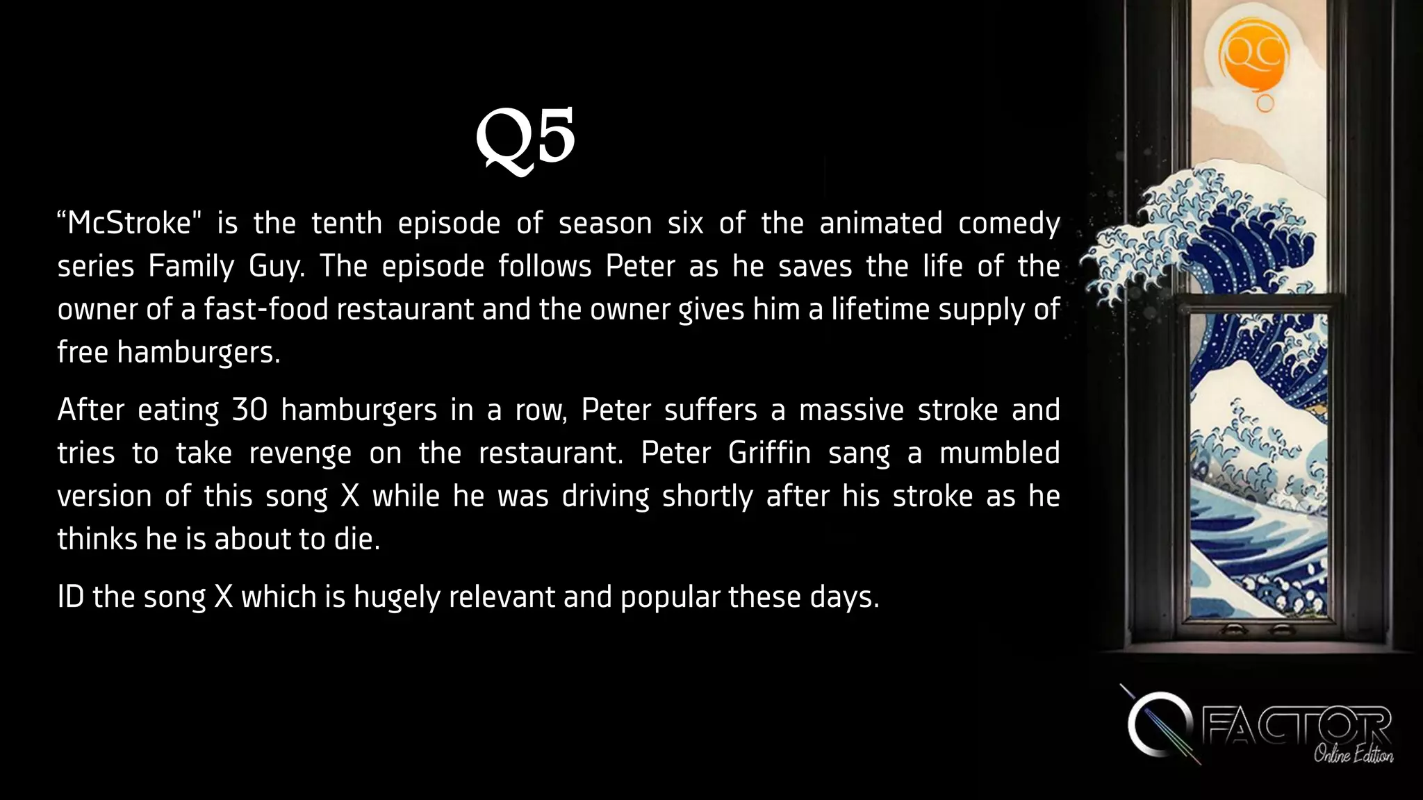 Q5
“McStroke" is the tenth episode of season six of the animated comedy
series Family Guy. The episode follows Peter as he saves the life of the
owner of a fast-food restaurant and the owner gives him a lifetime supply of
free hamburgers.
After eating 30 hamburgers in a row, Peter suffers a massive stroke and
tries to take revenge on the restaurant. Peter Griffin sang a mumbled
version of this song X while he was driving shortly after his stroke as he
thinks he is about to die.
ID the song X which is hugely relevant and popular these days.
 