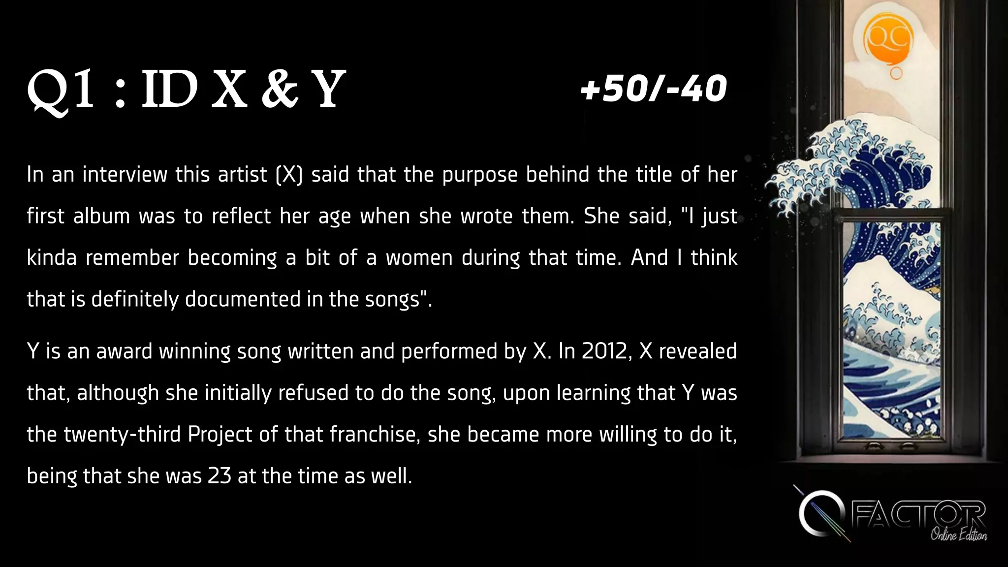 Q1 : ID X & Y
In an interview this artist (X) said that the purpose behind the title of her
first album was to reflect her age when she wrote them. She said, "I just
kinda remember becoming a bit of a women during that time. And I think
that is definitely documented in the songs".
Y is an award winning song written and performed by X. In 2012, X revealed
that, although she initially refused to do the song, upon learning that Y was
the twenty-third Project of that franchise, she became more willing to do it,
being that she was 23 at the time as well.
+50/-40
 