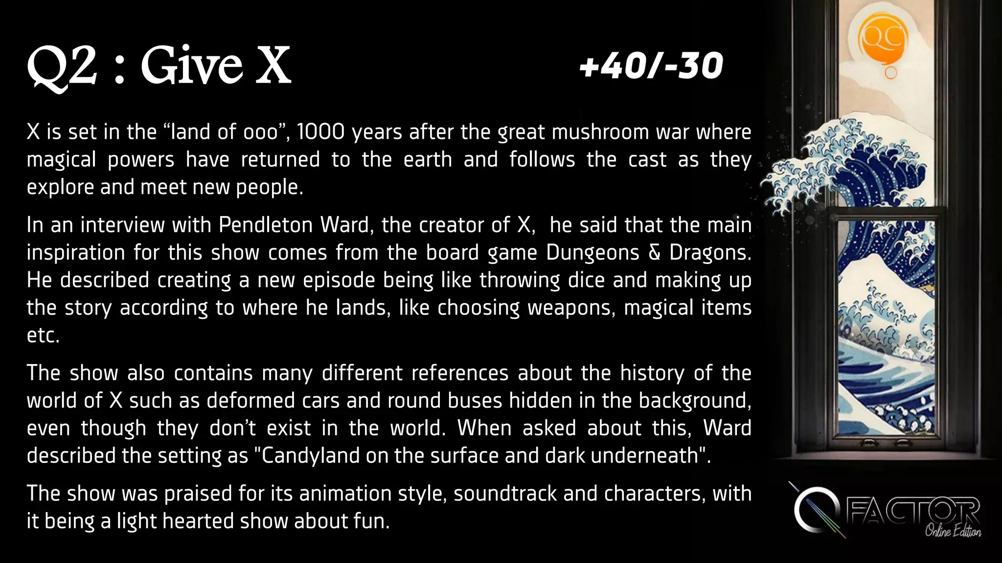 Q2 : Give X
X is set in the “land of ooo”, 1000 years after the great mushroom war where
magical powers have returned to the earth and follows the cast as they
explore and meet new people.
In an interview with Pendleton Ward, the creator of X, he said that the main
inspiration for this show comes from the board game Dungeons & Dragons.
He described creating a new episode being like throwing dice and making up
the story according to where he lands, like choosing weapons, magical items
etc.
The show also contains many different references about the history of the
world of X such as deformed cars and round buses hidden in the background,
even though they don’t exist in the world. When asked about this, Ward
described the setting as "Candyland on the surface and dark underneath".
The show was praised for its animation style, soundtrack and characters, with
it being a light hearted show about fun.
+40/-30
 