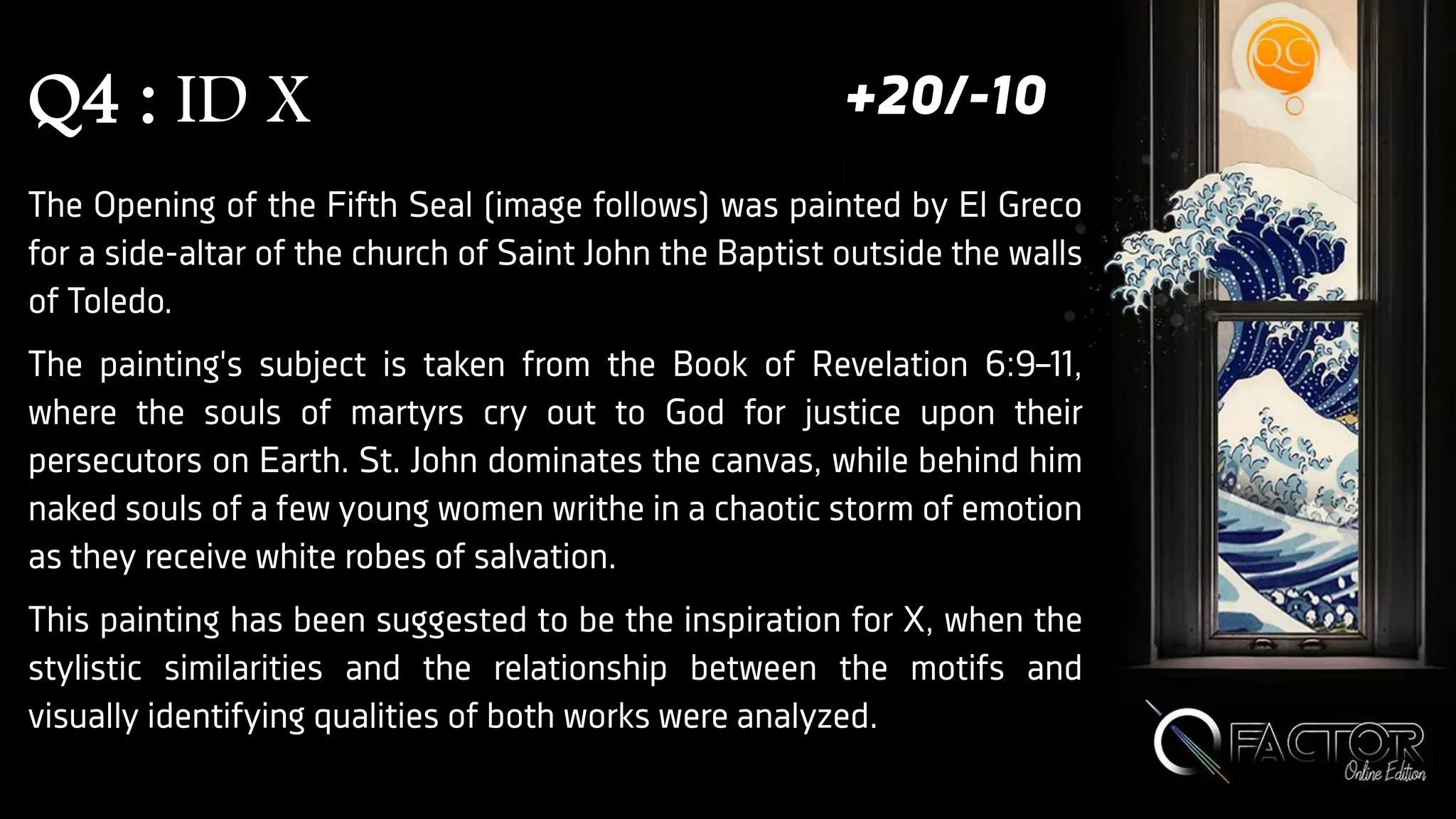 Q4 : ID X
The Opening of the Fifth Seal (image follows) was painted by El Greco
for a side-altar of the church of Saint John the Baptist outside the walls
of Toledo.
The painting's subject is taken from the Book of Revelation 6:9–11,
where the souls of martyrs cry out to God for justice upon their
persecutors on Earth. St. John dominates the canvas, while behind him
naked souls of a few young women writhe in a chaotic storm of emotion
as they receive white robes of salvation.
This painting has been suggested to be the inspiration for X, when the
stylistic similarities and the relationship between the motifs and
visually identifying qualities of both works were analyzed.
+20/-10
 