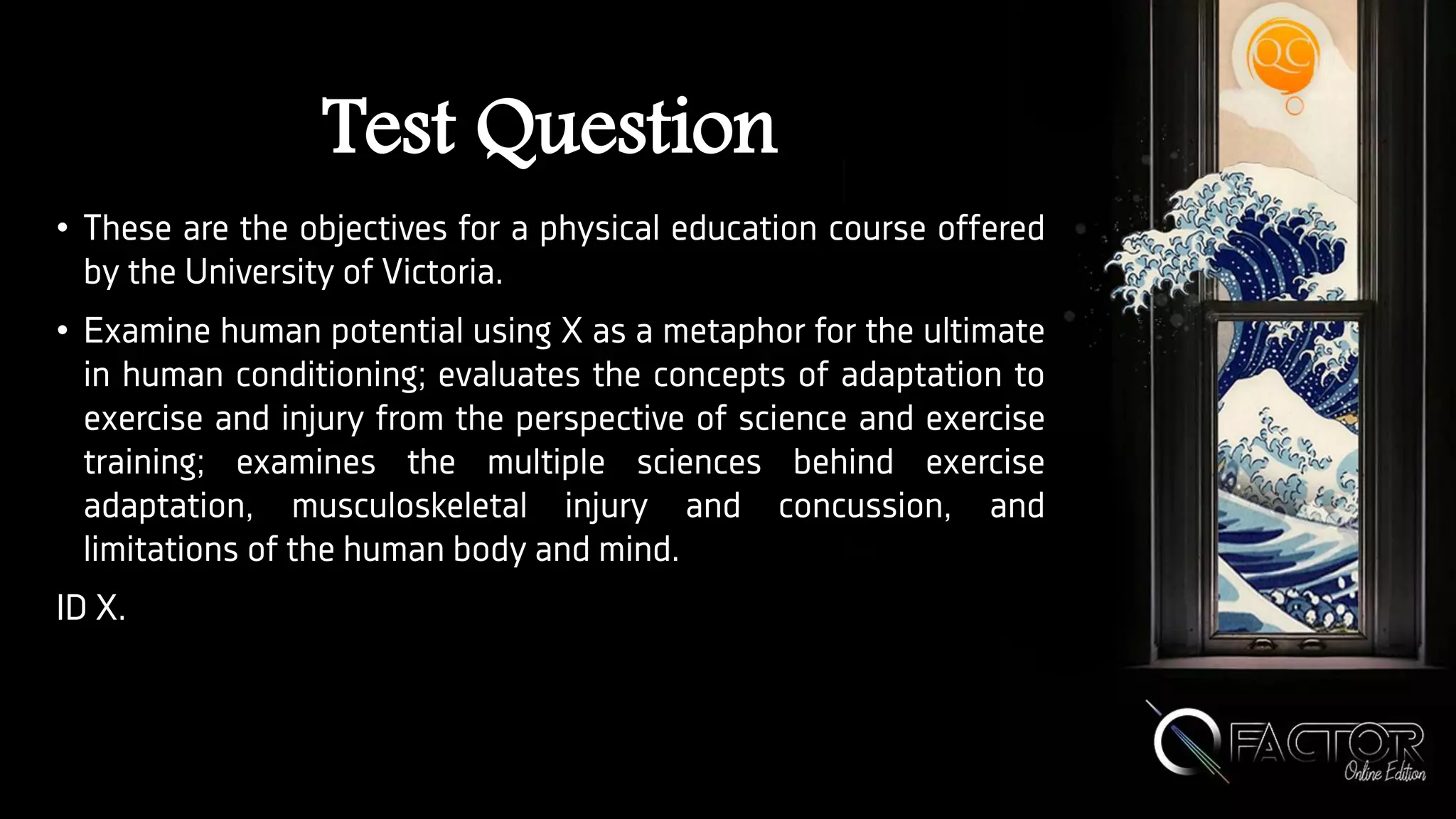 Test Question
• These are the objectives for a physical education course offered
by the University of Victoria.
• Examine human potential using X as a metaphor for the ultimate
in human conditioning; evaluates the concepts of adaptation to
exercise and injury from the perspective of science and exercise
training; examines the multiple sciences behind exercise
adaptation, musculoskeletal injury and concussion, and
limitations of the human body and mind.
ID X.
 