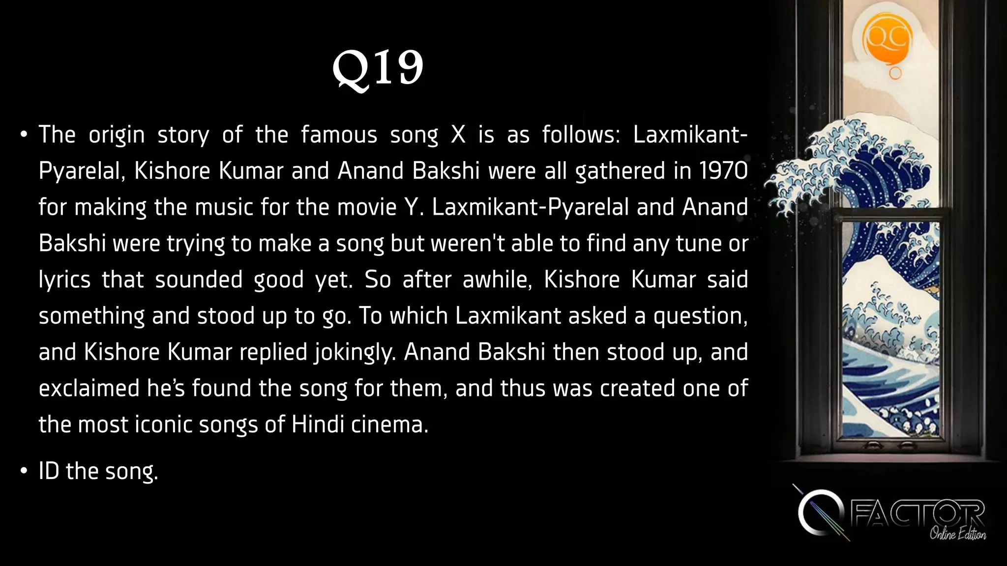 Q19
• The origin story of the famous song X is as follows: Laxmikant-
Pyarelal, Kishore Kumar and Anand Bakshi were all gathered in 1970
for making the music for the movie Y. Laxmikant-Pyarelal and Anand
Bakshi were trying to make a song but weren't able to find any tune or
lyrics that sounded good yet. So after awhile, Kishore Kumar said
something and stood up to go. To which Laxmikant asked a question,
and Kishore Kumar replied jokingly. Anand Bakshi then stood up, and
exclaimed he’s found the song for them, and thus was created one of
the most iconic songs of Hindi cinema.
• ID the song.
 