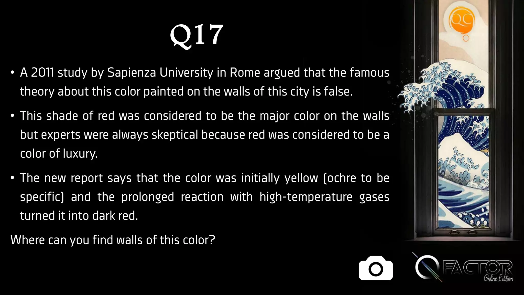Q17
• A 2011 study by Sapienza University in Rome argued that the famous
theory about this color painted on the walls of this city is false.
• This shade of red was considered to be the major color on the walls
but experts were always skeptical because red was considered to be a
color of luxury.
• The new report says that the color was initially yellow (ochre to be
specific) and the prolonged reaction with high-temperature gases
turned it into dark red.
Where can you find walls of this color?
 