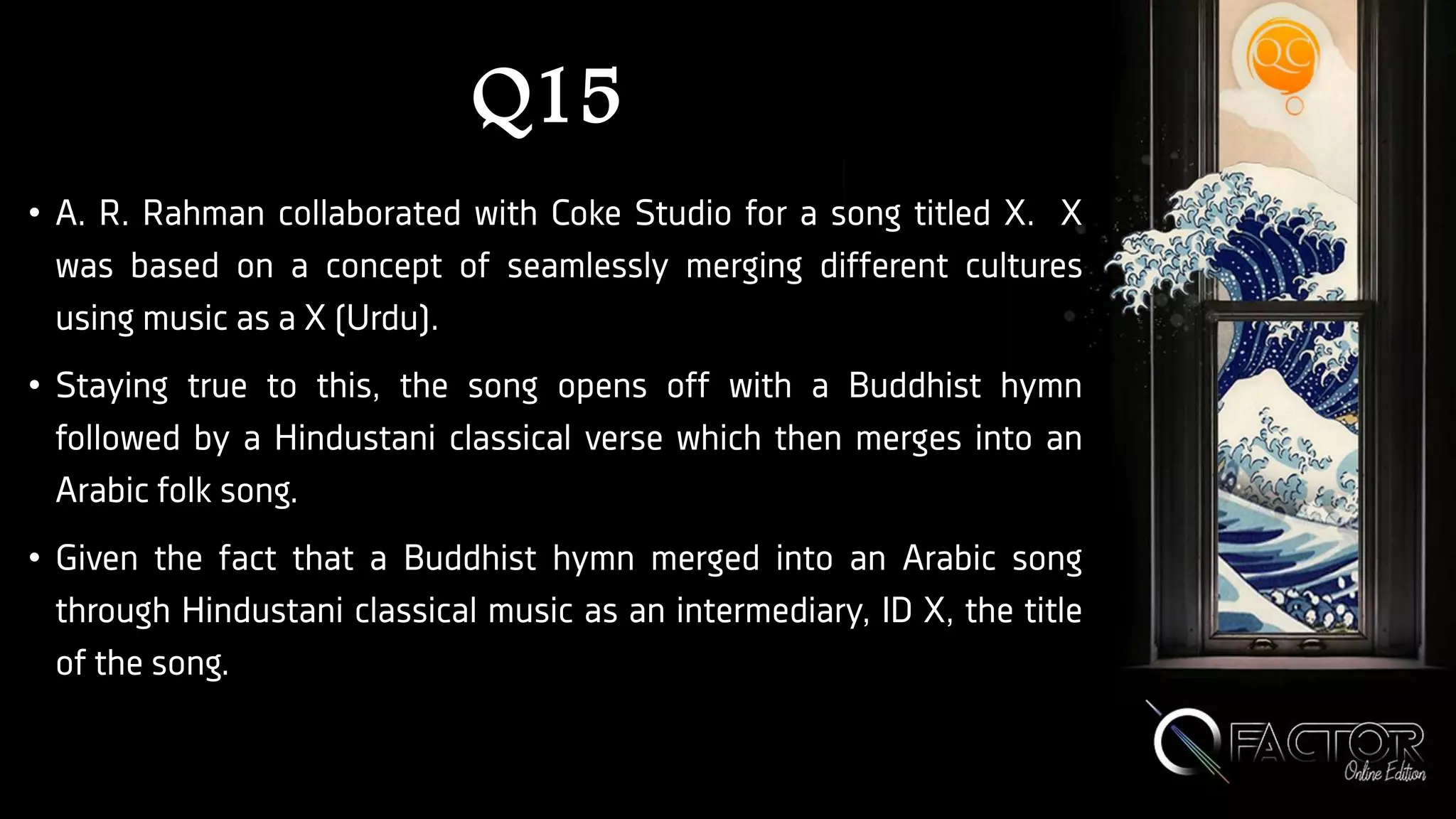 Q15
• A. R. Rahman collaborated with Coke Studio for a song titled X. X
was based on a concept of seamlessly merging different cultures
using music as a X (Urdu).
• Staying true to this, the song opens off with a Buddhist hymn
followed by a Hindustani classical verse which then merges into an
Arabic folk song.
• Given the fact that a Buddhist hymn merged into an Arabic song
through Hindustani classical music as an intermediary, ID X, the title
of the song.
 