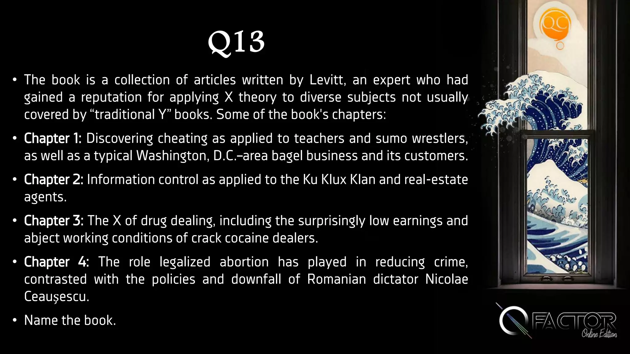 Q13
• The book is a collection of articles written by Levitt, an expert who had
gained a reputation for applying X theory to diverse subjects not usually
covered by “traditional Y” books. Some of the book's chapters:
• Chapter 1: Discovering cheating as applied to teachers and sumo wrestlers,
as well as a typical Washington, D.C.–area bagel business and its customers.
• Chapter 2: Information control as applied to the Ku Klux Klan and real-estate
agents.
• Chapter 3: The X of drug dealing, including the surprisingly low earnings and
abject working conditions of crack cocaine dealers.
• Chapter 4: The role legalized abortion has played in reducing crime,
contrasted with the policies and downfall of Romanian dictator Nicolae
Ceauşescu.
• Name the book.
 