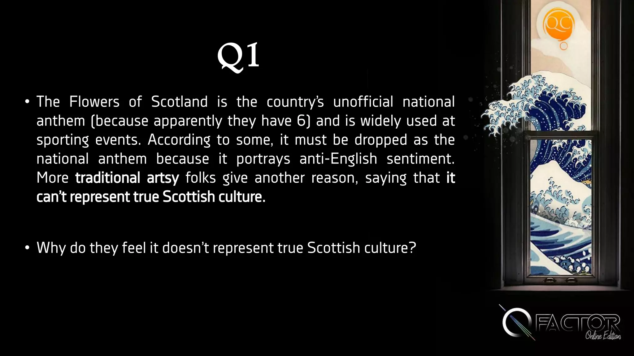 Q1
• The Flowers of Scotland is the country’s unofficial national
anthem (because apparently they have 6) and is widely used at
sporting events. According to some, it must be dropped as the
national anthem because it portrays anti-English sentiment.
More traditional artsy folks give another reason, saying that it
can’t represent true Scottish culture.
• Why do they feel it doesn’t represent true Scottish culture?
 