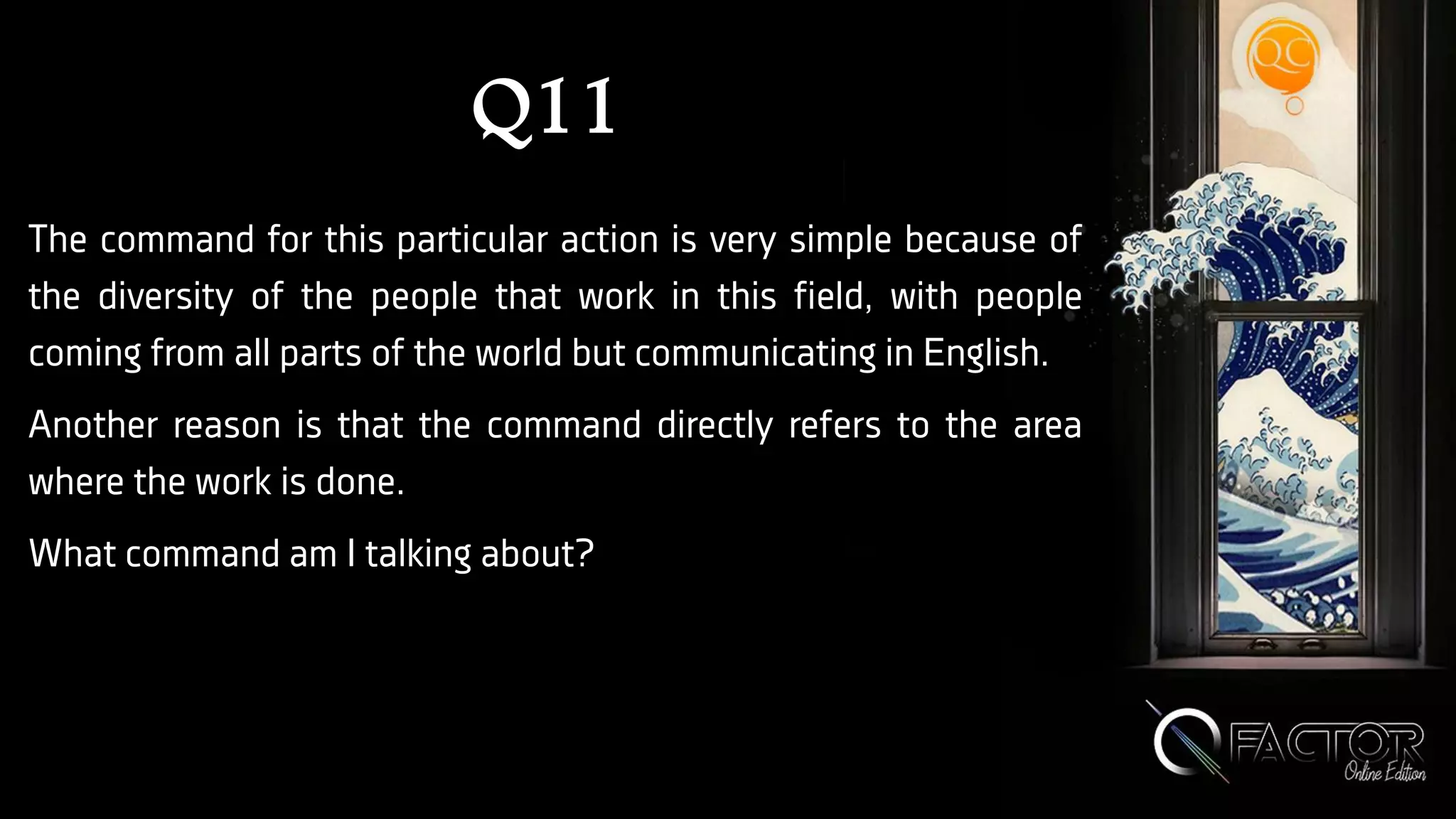 Q11
The command for this particular action is very simple because of
the diversity of the people that work in this field, with people
coming from all parts of the world but communicating in English.
Another reason is that the command directly refers to the area
where the work is done.
What command am I talking about?
 