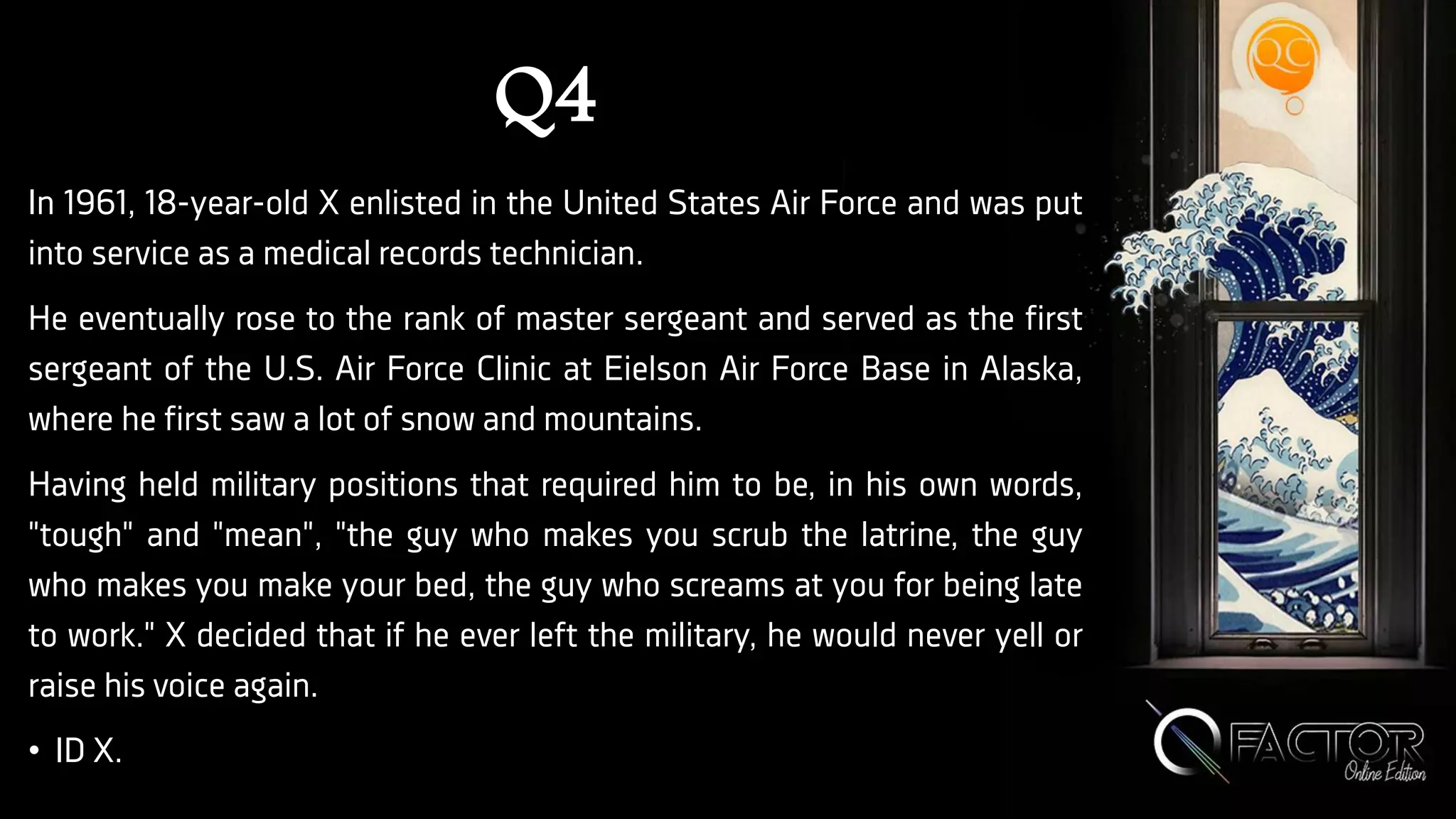 Q4
In 1961, 18-year-old X enlisted in the United States Air Force and was put
into service as a medical records technician.
He eventually rose to the rank of master sergeant and served as the first
sergeant of the U.S. Air Force Clinic at Eielson Air Force Base in Alaska,
where he first saw a lot of snow and mountains.
Having held military positions that required him to be, in his own words,
"tough" and "mean", "the guy who makes you scrub the latrine, the guy
who makes you make your bed, the guy who screams at you for being late
to work." X decided that if he ever left the military, he would never yell or
raise his voice again.
• ID X.
 
