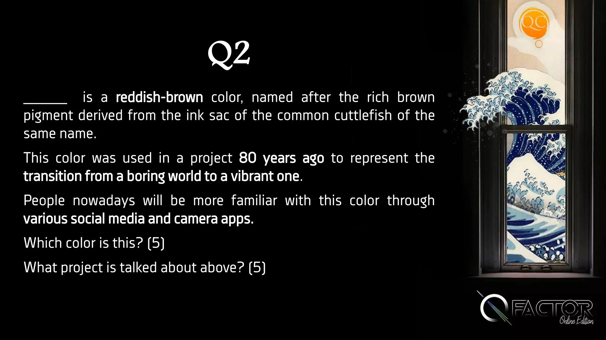 Q2
_____ is a reddish-brown color, named after the rich brown
pigment derived from the ink sac of the common cuttlefish of the
same name.
This color was used in a project 80 years ago to represent the
transition from a boring world to a vibrant one.
People nowadays will be more familiar with this color through
various social media and camera apps.
Which color is this? (5)
What project is talked about above? (5)
 