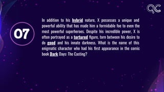 07
In addition to his hybrid nature, X possesses a unique and
powerful ability that has made him a formidable foe to even the
most powerful superheroes. Despite his incredible power, X is
often portrayed as a tortured ﬁgure, torn between his desire to
do good and his innate darkness. What is the name of this
enigmatic character who had his ﬁrst appearance in the comic
book Dark Days: The Casting?
 