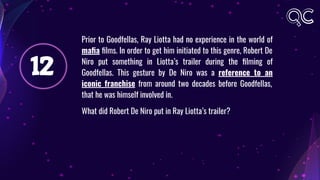 12
Prior to Goodfellas, Ray Liotta had no experience in the world of
maﬁa ﬁlms. In order to get him initiated to this genre, Robert De
Niro put something in Liotta’s trailer during the ﬁlming of
Goodfellas. This gesture by De Niro was a reference to an
iconic franchise from around two decades before Goodfellas,
that he was himself involved in.
What did Robert De Niro put in Ray Liotta’s trailer?
 