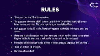RULES
● This round contains 20 written questions.
● The questions follow the MELAS scheme i.e Q1 is from the world of Music, Q2 is from
Entertainment and so on. The cycle repeats again from Q6 for Music.
● Each question carries 10 marks. There is no negative marking so feel free to guess the
answers.
● Make sure to clearly mention your team name and contact number on the answer sheet.
Illegible entries for the same as well as the answers will not be considered.
● Immediate disqualiﬁcation will be granted if caught cheating so please “Don’t Google”.
● There are in-built tie-breakers.
● QM’s discretion is ﬁnal.
 