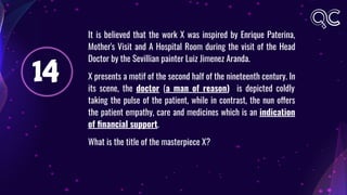 14
It is believed that the work X was inspired by Enrique Paterina,
Mother's Visit and A Hospital Room during the visit of the Head
Doctor by the Sevillian painter Luiz Jimenez Aranda.
X presents a motif of the second half of the nineteenth century. In
its scene, the doctor (a man of reason) is depicted coldly
taking the pulse of the patient, while in contrast, the nun offers
the patient empathy, care and medicines which is an indication
of ﬁnancial support.
What is the title of the masterpiece X?
 