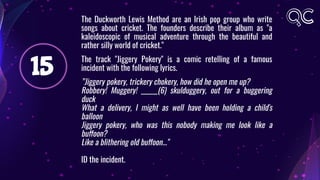 15
The Duckworth Lewis Method are an Irish pop group who write
songs about cricket. The founders describe their album as "a
kaleidoscopic of musical adventure through the beautiful and
rather silly world of cricket."
The track "Jiggery Pokery" is a comic retelling of a famous
incident with the following lyrics.
”Jiggery pokery, trickery chokery, how did he open me up?
Robbery! Muggery! ______(6) skulduggery, out for a buggering
duck
What a delivery, I might as well have been holding a child's
balloon
Jiggery pokery, who was this nobody making me look like a
buffoon?
Like a blithering old buffoon..."
ID the incident.
 