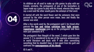 04
As children we all used to make up silly games to play with our
friends; similarly, the protagonist of one of the bestsellers in
Japan made up a game to play with his friend, wherein they would
say a word and the other would guess the antonym of that word.
It started off with the word ﬂower and the antonyms that were
guessed by the other person were moon, bees and ﬁnally the
answer was wind.
After a few words went by, the protagonist said X, his friend after
guesses like law, god, virtue, salvation, love, light, prayer,
repentance, confession gave up as the protagonist told there
were just synonyms of X.
The protagonist then thought of the novel, Z which gave him the
answer Y. Z is considered to be one of the supreme achievements
in world literature and deals with P who after committing
something that he shouldn't have, is torn apart from his guilt and
confronts the consequences of his deeds.
ID X and Y.
 
