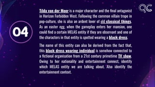 04
Tilda van der Meer is a major character and the ﬁnal antagonist
in Horizon Forbidden West. Following the common villain trope in
pop-culture, she is also an ardent lover of old classical things.
As an easter egg, when the gameplay enters her mansion, one
could ﬁnd a certain MELAS entity if they are observant and one of
the characters in that entity is spotted wearing a black dress.
The name of this entity can also be derived from the fact that,
this black dress wearing individual is somehow connected to
a ﬁctional organisation from a 21st century primetime TV show.
Owing to her nationality and entertainment connect, identify
which MELAS entity we are talking about. Also identify the
entertainment context.
 