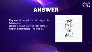ANSWER
They curated the lyrics of the song in the
following way:
Last line of the last song : “Isn’t this where…..”
First line of the ﬁrst song : “We came in….”
 
