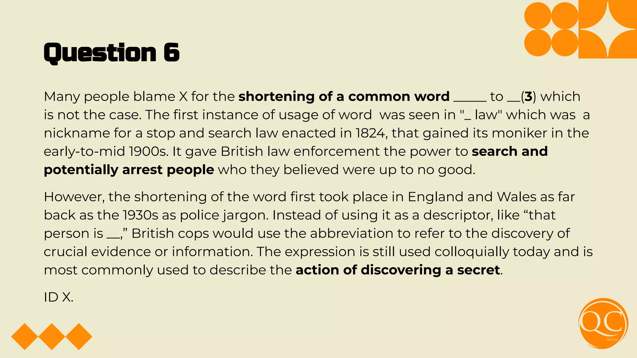 Question 6
Many people blame X for the shortening of a common word _____ to __(3) which
is not the case. The ﬁrst instance of usage of word was seen in "_ law" which was a
nickname for a stop and search law enacted in 1824, that gained its moniker in the
early-to-mid 1900s. It gave British law enforcement the power to search and
potentially arrest people who they believed were up to no good.
However, the shortening of the word ﬁrst took place in England and Wales as far
back as the 1930s as police jargon. Instead of using it as a descriptor, like “that
person is __,” British cops would use the abbreviation to refer to the discovery of
crucial evidence or information. The expression is still used colloquially today and is
most commonly used to describe the action of discovering a secret.
ID X.
 