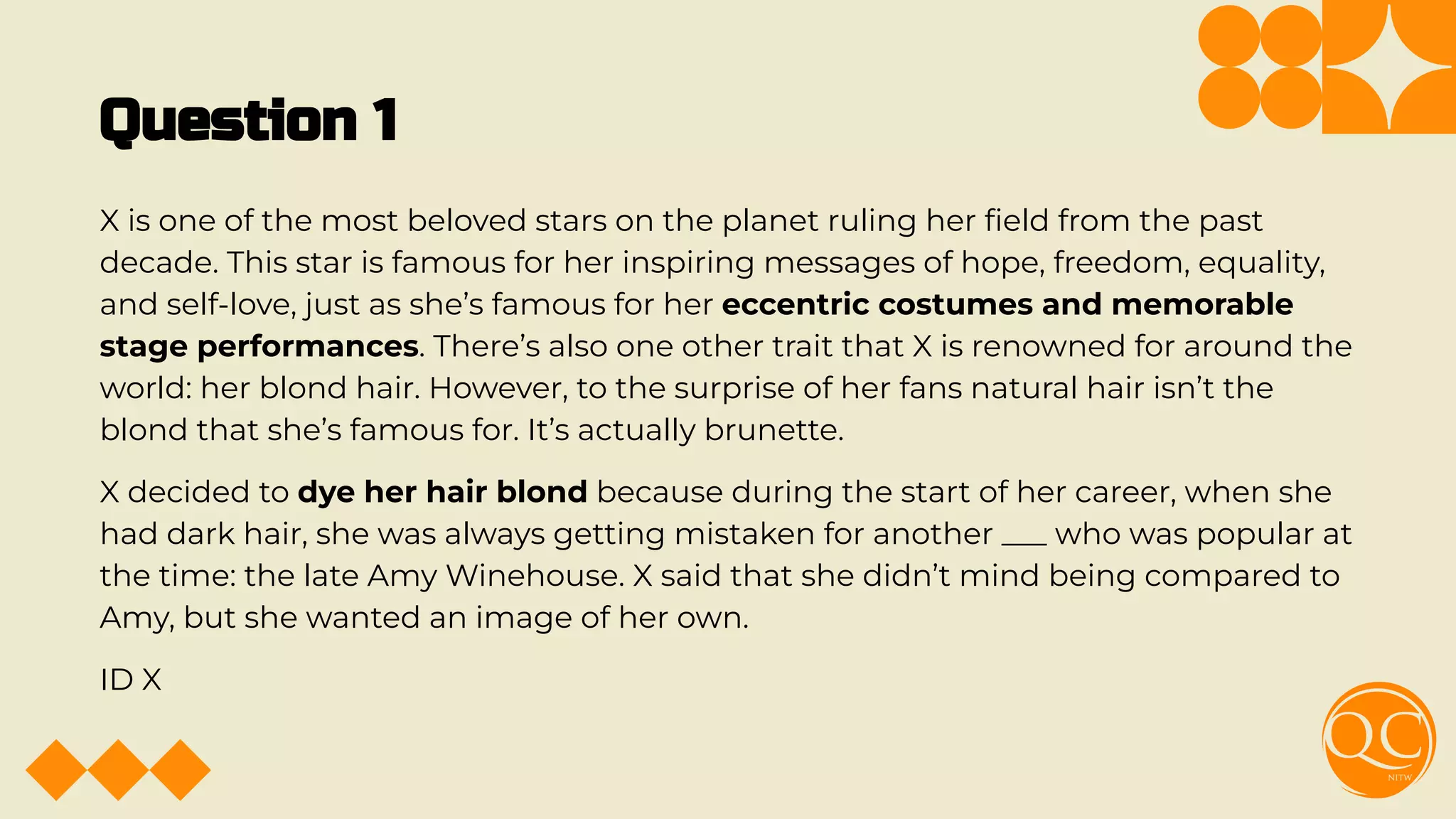 Question 1
X is one of the most beloved stars on the planet ruling her ﬁeld from the past
decade. This star is famous for her inspiring messages of hope, freedom, equality,
and self-love, just as she’s famous for her eccentric costumes and memorable
stage performances. There’s also one other trait that X is renowned for around the
world: her blond hair. However, to the surprise of her fans natural hair isn’t the
blond that she’s famous for. It’s actually brunette.
X decided to dye her hair blond because during the start of her career, when she
had dark hair, she was always getting mistaken for another ___ who was popular at
the time: the late Amy Winehouse. X said that she didn’t mind being compared to
Amy, but she wanted an image of her own.
ID X
 
