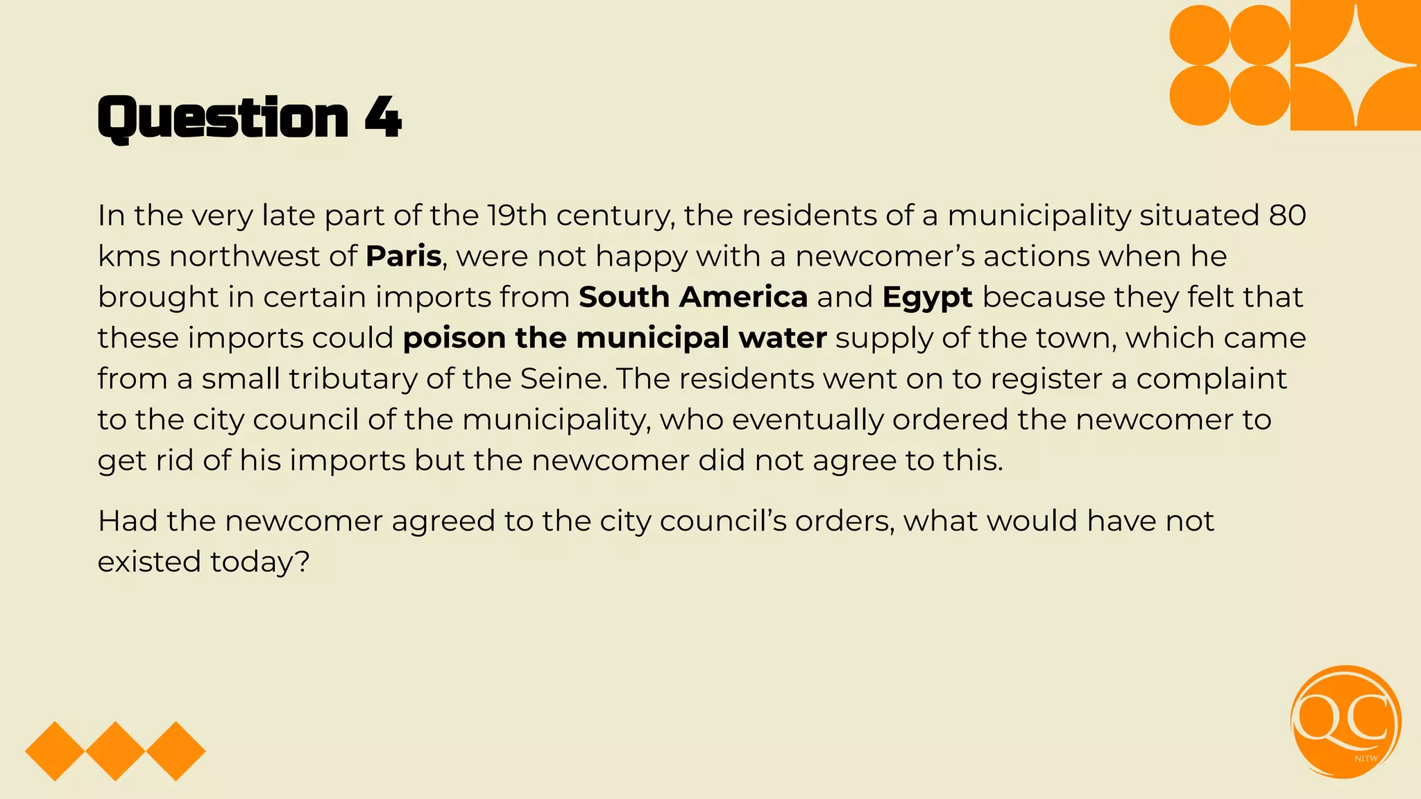 Question 4
In the very late part of the 19th century, the residents of a municipality situated 80
kms northwest of Paris, were not happy with a newcomer’s actions when he
brought in certain imports from South America and Egypt because they felt that
these imports could poison the municipal water supply of the town, which came
from a small tributary of the Seine. The residents went on to register a complaint
to the city council of the municipality, who eventually ordered the newcomer to
get rid of his imports but the newcomer did not agree to this.
Had the newcomer agreed to the city council’s orders, what would have not
existed today?
 
