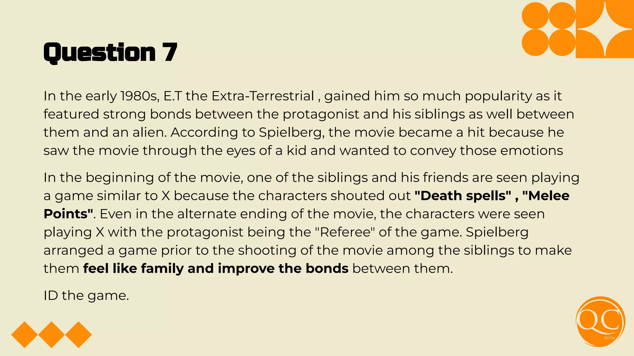 Question 7
In the early 1980s, E.T the Extra-Terrestrial , gained him so much popularity as it
featured strong bonds between the protagonist and his siblings as well between
them and an alien. According to Spielberg, the movie became a hit because he
saw the movie through the eyes of a kid and wanted to convey those emotions
In the beginning of the movie, one of the siblings and his friends are seen playing
a game similar to X because the characters shouted out "Death spells" , "Melee
Points". Even in the alternate ending of the movie, the characters were seen
playing X with the protagonist being the "Referee" of the game. Spielberg
arranged a game prior to the shooting of the movie among the siblings to make
them feel like family and improve the bonds between them.
ID the game.
 