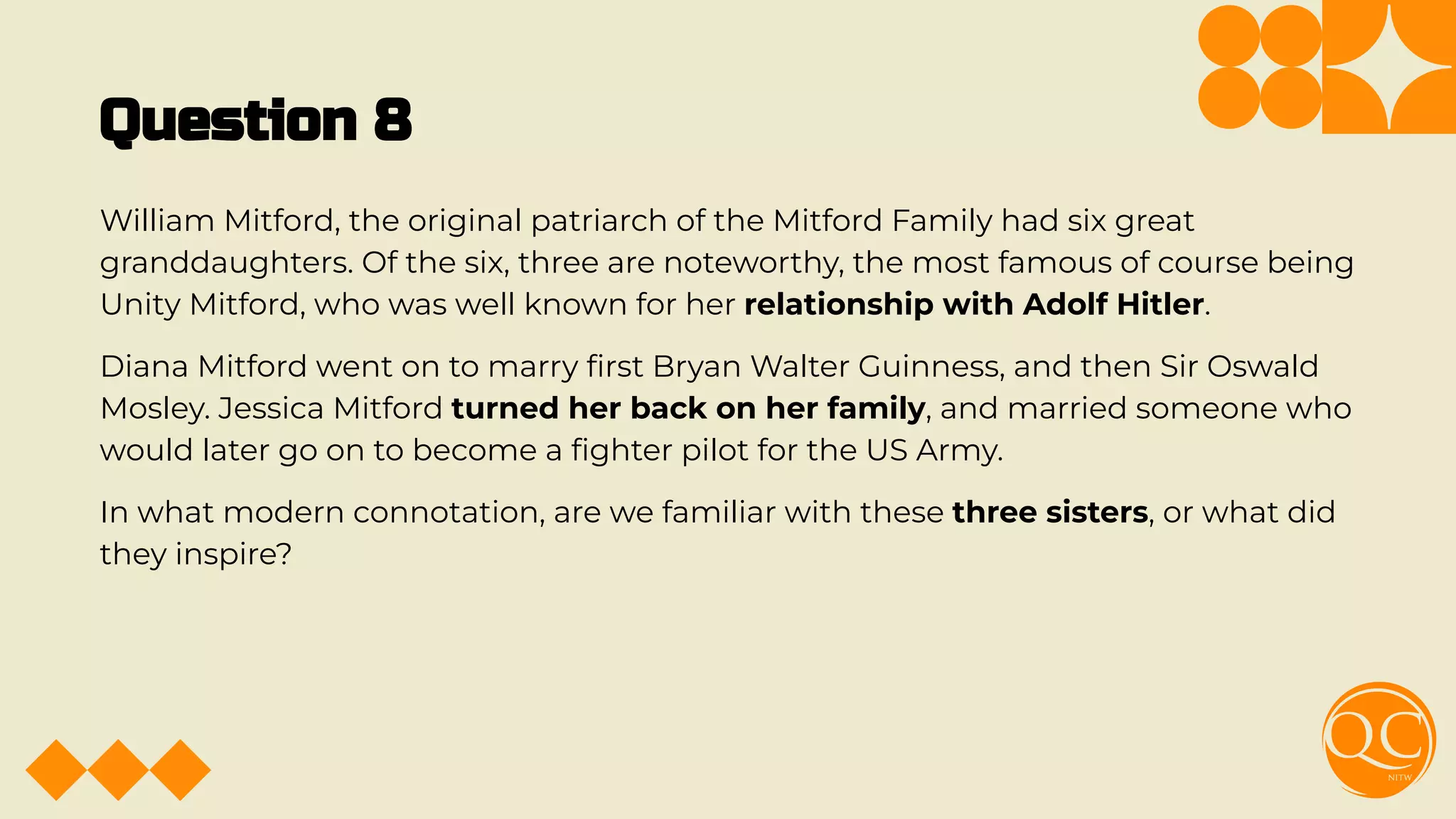 Question 8
William Mitford, the original patriarch of the Mitford Family had six great
granddaughters. Of the six, three are noteworthy, the most famous of course being
Unity Mitford, who was well known for her relationship with Adolf Hitler.
Diana Mitford went on to marry ﬁrst Bryan Walter Guinness, and then Sir Oswald
Mosley. Jessica Mitford turned her back on her family, and married someone who
would later go on to become a ﬁghter pilot for the US Army.
In what modern connotation, are we familiar with these three sisters, or what did
they inspire?
 