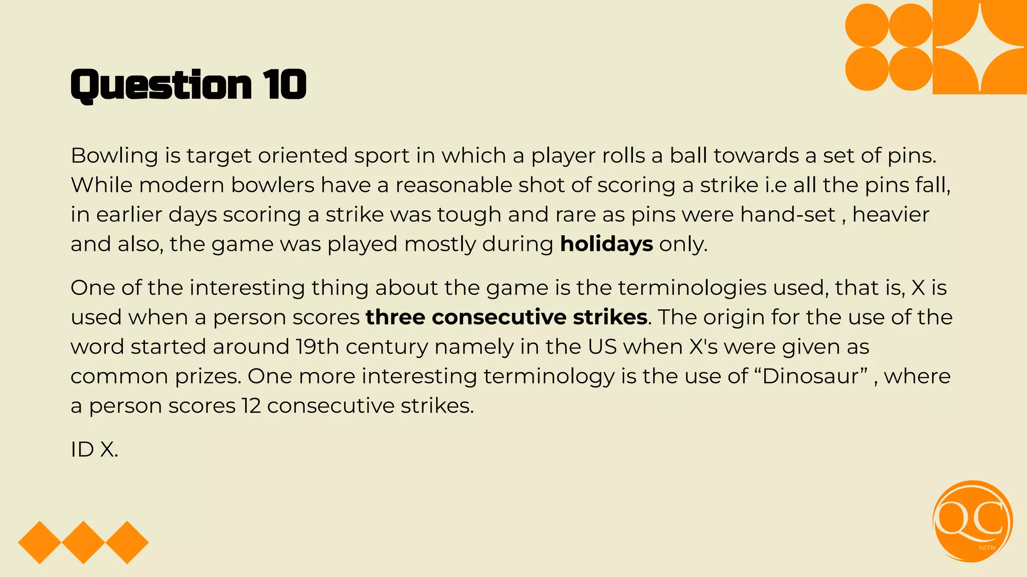 Question 10
Bowling is target oriented sport in which a player rolls a ball towards a set of pins.
While modern bowlers have a reasonable shot of scoring a strike i.e all the pins fall,
in earlier days scoring a strike was tough and rare as pins were hand-set , heavier
and also, the game was played mostly during holidays only.
One of the interesting thing about the game is the terminologies used, that is, X is
used when a person scores three consecutive strikes. The origin for the use of the
word started around 19th century namely in the US when X's were given as
common prizes. One more interesting terminology is the use of “Dinosaur” , where
a person scores 12 consecutive strikes.
ID X.
 