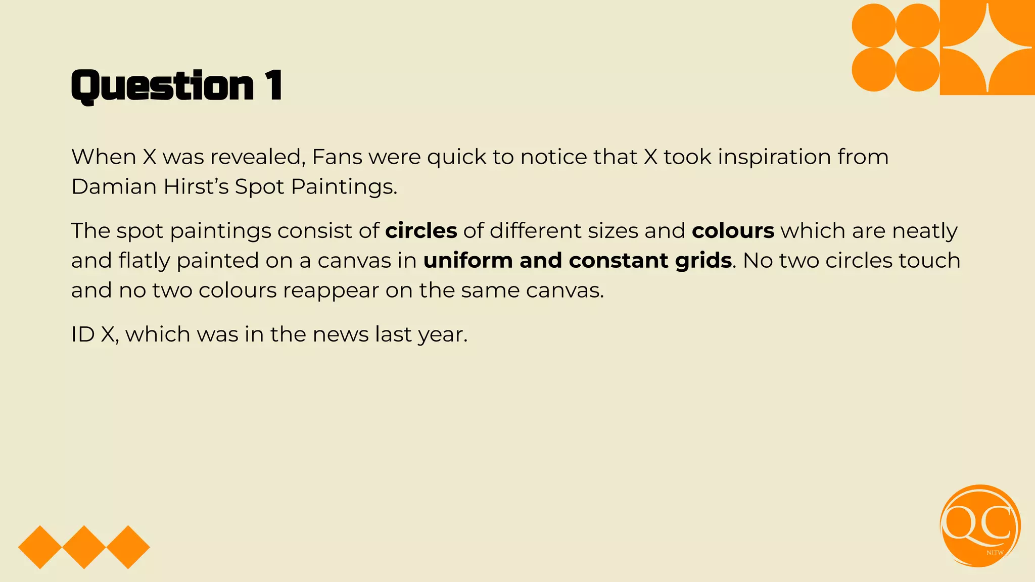 Question 1
When X was revealed, Fans were quick to notice that X took inspiration from
Damian Hirst’s Spot Paintings.
The spot paintings consist of circles of different sizes and colours which are neatly
and ﬂatly painted on a canvas in uniform and constant grids. No two circles touch
and no two colours reappear on the same canvas.
ID X, which was in the news last year.
 