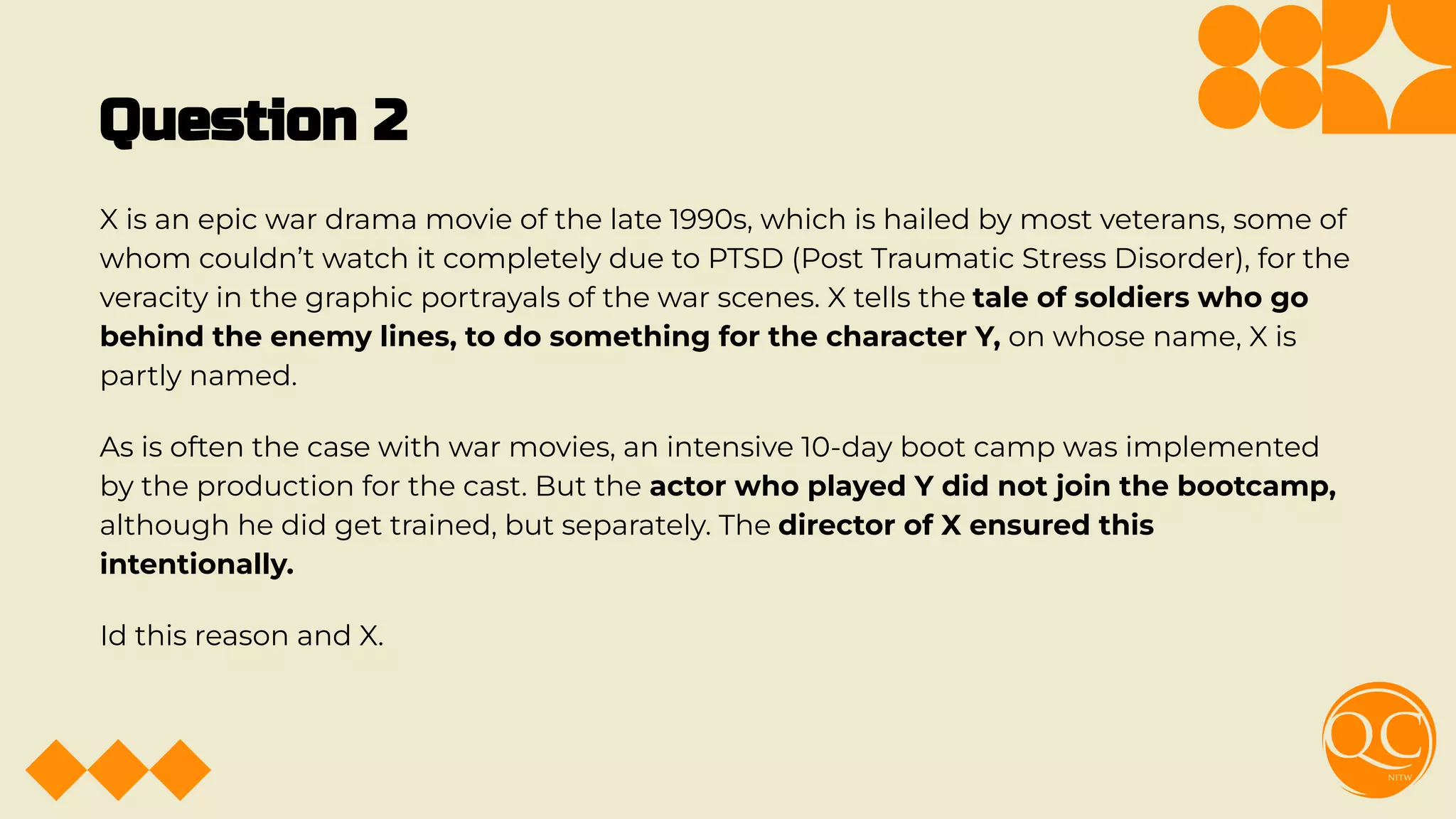 Question 2
X is an epic war drama movie of the late 1990s, which is hailed by most veterans, some of
whom couldn’t watch it completely due to PTSD (Post Traumatic Stress Disorder), for the
veracity in the graphic portrayals of the war scenes. X tells the tale of soldiers who go
behind the enemy lines, to do something for the character Y, on whose name, X is
partly named.
As is often the case with war movies, an intensive 10-day boot camp was implemented
by the production for the cast. But the actor who played Y did not join the bootcamp,
although he did get trained, but separately. The director of X ensured this
intentionally.
Id this reason and X.
 
