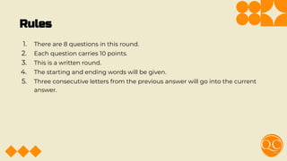Rules
1. There are 8 questions in this round.
2. Each question carries 10 points.
3. This is a written round.
4. The starting and ending words will be given.
5. Three consecutive letters from the previous answer will go into the current
answer.
 
