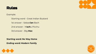 Rules
Example:
Starting word - Great Indian Bustard
1st answer - Sebastian Bach
2nd answer - Machu Picchu
3rd answer - Big Mac
Starting word: No Way Home
Ending word: Modern Family
 
