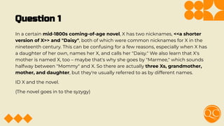 Question 1
In a certain mid-1800s coming-of-age novel, X has two nicknames, <<a shorter
version of X>> and "Daisy", both of which were common nicknames for X in the
nineteenth century. This can be confusing for a few reasons, especially when X has
a daughter of her own, names her X, and calls her "Daisy." We also learn that X's
mother is named X, too – maybe that's why she goes by "Marmee," which sounds
halfway between "Mommy" and X. So there are actually three Xs, grandmother,
mother, and daughter, but they're usually referred to as by different names.
ID X and the novel.
(The novel goes in to the syzygy)
 