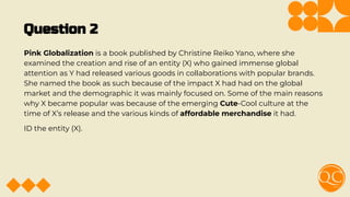 Question 2
Pink Globalization is a book published by Christine Reiko Yano, where she
examined the creation and rise of an entity (X) who gained immense global
attention as Y had released various goods in collaborations with popular brands.
She named the book as such because of the impact X had had on the global
market and the demographic it was mainly focused on. Some of the main reasons
why X became popular was because of the emerging Cute-Cool culture at the
time of X’s release and the various kinds of affordable merchandise it had.
ID the entity (X).
 