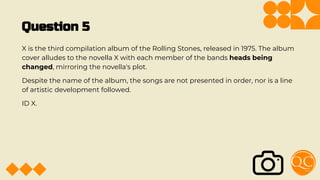 Question 5
X is the third compilation album of the Rolling Stones, released in 1975. The album
cover alludes to the novella X with each member of the bands heads being
changed, mirroring the novella's plot.
Despite the name of the album, the songs are not presented in order, nor is a line
of artistic development followed.
ID X.
 