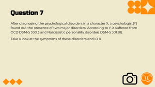 Question 7
After diagnosing the psychological disorders in a character X, a psychologist(Y)
found out the presence of two major disorders. According to Y, X suffered from
OCD DSM-5 300.3 and Narcissistic personality disorder( DSM-5 301.81).
Take a look at the symptoms of these disorders and ID X
 