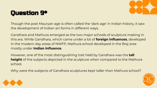 Question 9*
Though the post Mauryan age is often called the 'dark age' in Indian history, it saw
the development of Indian art forms in different ways.
Gandhara and Mathura emerged as the two major schools of sculpture making in
this era. While Gandhara, which came under a lot of foreign inﬂuences, developed
in the modern day areas of NWFP, Mathura school developed in the Braj area
mostly under Indian inﬂuence.
However, one of the most distinguishing trait held by Gandhara was the tall
height of the subjects depicted in the sculpture when compared to the Mathura
school.
Why were the subjects of Gandhara sculptures kept taller than Mathura school?
 