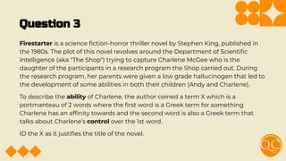 Question 3
Firestarter is a science ﬁction-horror thriller novel by Stephen King, published in
the 1980s. The plot of this novel revolves around the Department of Scientiﬁc
Intelligence (aka "The Shop") trying to capture Charlene McGee who is the
daughter of the participants in a research program the Shop carried out. During
the research program, her parents were given a low grade hallucinogen that led to
the development of some abilities in both their children (Andy and Charlene).
To describe the ability of Charlene, the author coined a term X which is a
portmanteau of 2 words where the ﬁrst word is a Greek term for something
Charlene has an afﬁnity towards and the second word is also a Greek term that
talks about Charlene’s control over the 1st word.
ID the X as it justiﬁes the title of the novel.
 