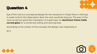 Question 4
Eye of the rock is a conceptual design for the viewpoint in Pulpit Rock in Norway.
In order to form the observation deck the rock would be dug out. The part of the
rock carved out gives the impression of a giant eye. An aluminium frame holds
curved glass for a combined ceiling and viewing area.
According to the creator of this concept, the design was inspired by X.
ID X.
 