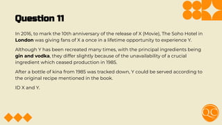 Question 11
In 2016, to mark the 10th anniversary of the release of X (Movie), The Soho Hotel in
London was giving fans of X a once in a lifetime opportunity to experience Y.
Although Y has been recreated many times, with the principal ingredients being
gin and vodka, they differ slightly because of the unavailability of a crucial
ingredient which ceased production in 1985.
After a bottle of kina from 1985 was tracked down, Y could be served according to
the original recipe mentioned in the book.
ID X and Y.
 